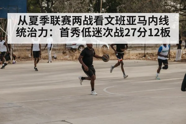 从夏季联赛两战看文班亚马内线统治力：首秀低迷次战27分12板