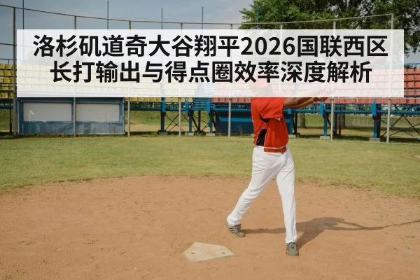 洛杉矶道奇大谷翔平2026国联西区长打输出与得点圈效率深度解析