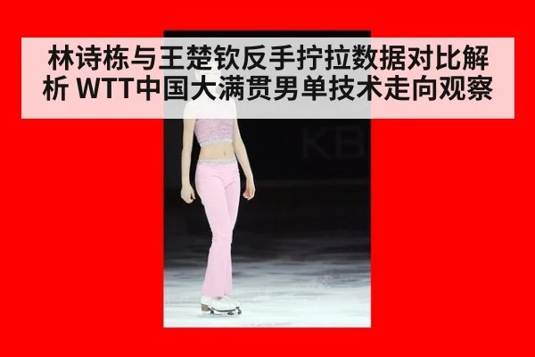 林诗栋与王楚钦反手拧拉数据对比解析 WTT中国大满贯男单技术走向观察
